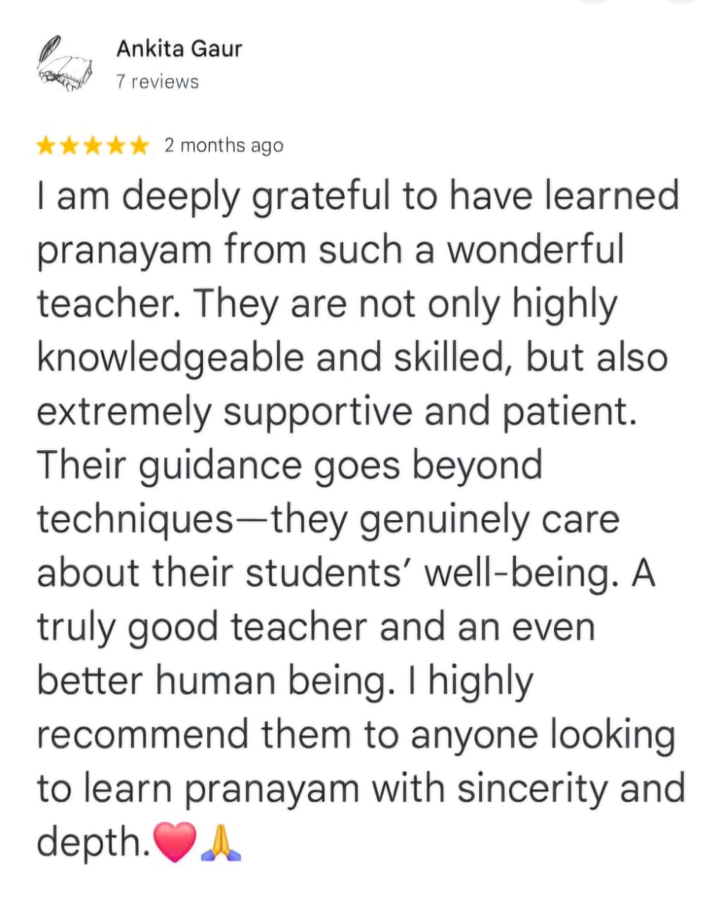 Ankita Gaur
7 reviews
★★★★★ 2 months ago
I am deeply grateful to have learned pranayam from such a wonderful teacher. They are not only highly knowledgeable and skilled, but also extremely supportive and patient. Their guidance goes beyond techniques—they genuinely care about their students’ well-being. A truly good teacher and an even better human being. I highly recommend them to anyone looking to learn pranayam with sincerity and depth. ❤️🙏